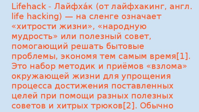 Lifehack - Лайфха́к (от лайфхакинг, англ. life hacking) — на сленге означает «хитрости жизни», «народную мудрость» или полезный совет, помогающий решать бытовые проблемы, экономя тем самым время[1]. Это набор методик и приёмов «взлома» окружающей жизни для упрощения процесса достижения поставленных целей при помощи разных полезных советов и хитрых трюков[2]. Обычно лайфхакер не создаёт новые методики, а овладевает существующими 