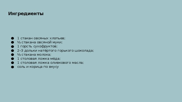 Ингредиенты  1 стакан овсяных хлопьев; ½ стакана овсяной муки; 1 горсть сухофруктов; 2–3 дольки натёртого горького шоколада; ⅓ стакана молока; 1 столовая ложка мёда; 1 столовая ложка оливкового масла; соль и корица по вкусу 