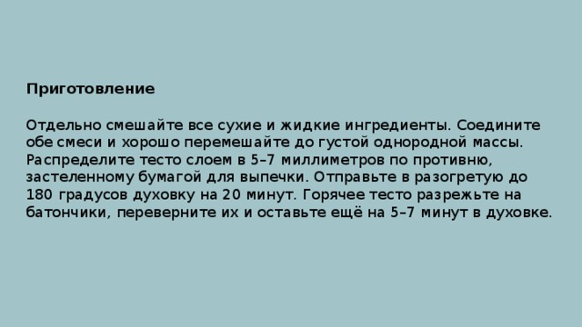 Приготовление Отдельно смешайте все сухие и жидкие ингредиенты. Соедините обе смеси и хорошо перемешайте до густой однородной массы. Распределите тесто слоем в 5–7 миллиметров по противню, застеленному бумагой для выпечки. Отправьте в разогретую до 180 градусов духовку на 20 минут. Горячее тесто разрежьте на батончики, переверните их и оставьте ещё на 5–7 минут в духовке. 