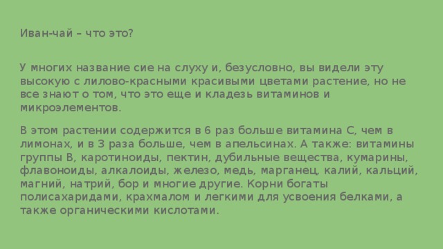 Иван-чай – что это? У многих название сие на слуху и, безусловно, вы видели эту высокую с лилово-красными красивыми цветами растение, но не все знают о том, что это еще и кладезь витаминов и микроэлементов. В этом растении содержится в 6 раз больше витамина С, чем в лимонах, и в 3 раза больше, чем в апельсинах. А также: витамины группы В, каротиноиды, пектин, дубильные вещества, кумарины, флавоноиды, алкалоиды, железо, медь, марганец, калий, кальций, магний, натрий, бор и многие другие. Корни богаты полисахаридами, крахмалом и легкими для усвоения белками, а также органическими кислотами. 
