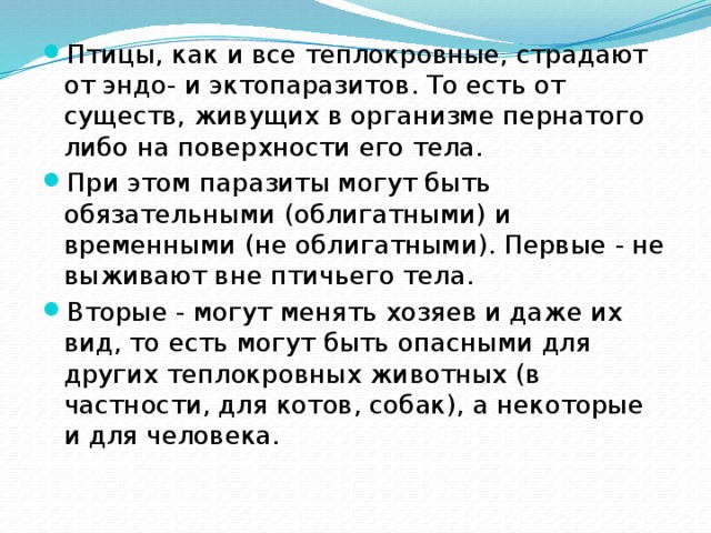 Птицы, как и все теплокровные, страдают от эндо- и эктопаразитов. То есть от существ, живущих в организме пернатого либо на поверхности его тела. При этом паразиты могут быть обязательными (облигатными) и временными (не облигатными). Первые - не выживают вне птичьего тела. Вторые - могут менять хозяев и даже их вид, то есть могут быть опасными для других теплокровных животных (в частности, для котов, собак), а некоторые и для человека. 