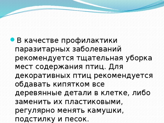 В качестве профилактики паразитарных заболеваний рекомендуется тщательная уборка мест содержания птиц. Для декоративных птиц рекомендуется обдавать кипятком все деревянные детали в клетке, либо заменить их пластиковыми, регулярно менять камушки, подстилку и песок. 