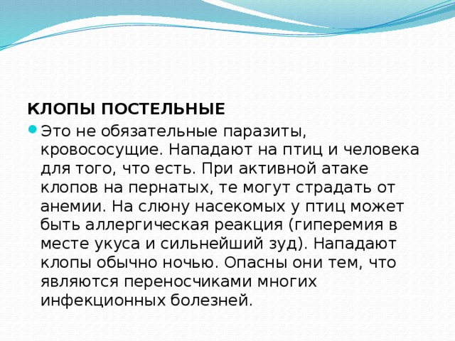 КЛОПЫ ПОСТЕЛЬНЫЕ Это не обязательные паразиты, кровососущие. Нападают на птиц и человека для того, что есть. При активной атаке клопов на пернатых, те могут страдать от анемии. На слюну насекомых у птиц может быть аллергическая реакция (гиперемия в месте укуса и сильнейший зуд). Нападают клопы обычно ночью. Опасны они тем, что являются переносчиками многих инфекционных болезней. 