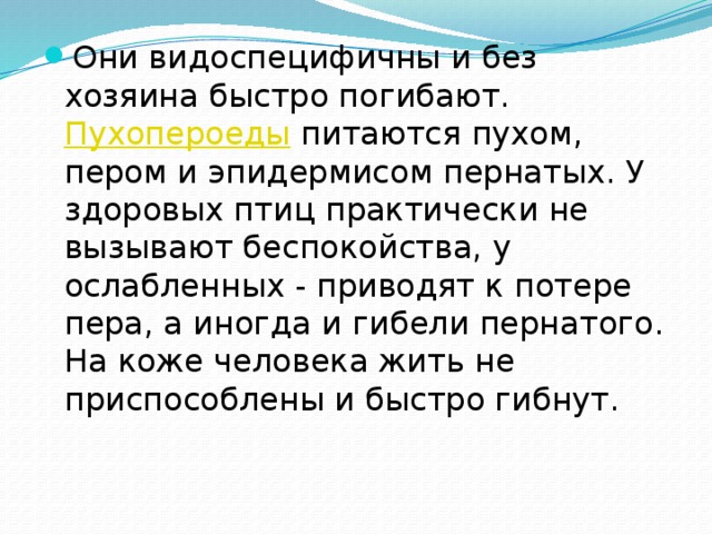 Они видоспецифичны и без хозяина быстро погибают.  Пухопероеды  питаются пухом, пером и эпидермисом пернатых. У здоровых птиц практически не вызывают беспокойства, у ослабленных - приводят к потере пера, а иногда и гибели пернатого. На коже человека жить не приспособлены и быстро гибнут. 