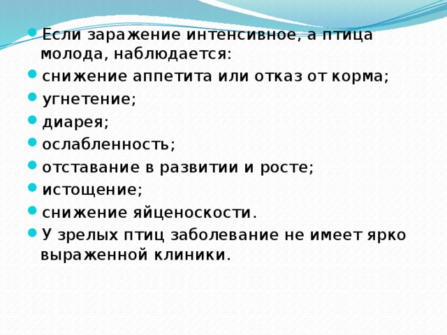 Если заражение интенсивное, а птица молода, наблюдается: снижение аппетита или отказ от корма; угнетение; диарея; ослабленность; отставание в развитии и росте; истощение; снижение яйценоскости. У зрелых птиц заболевание не имеет ярко выраженной клиники. 