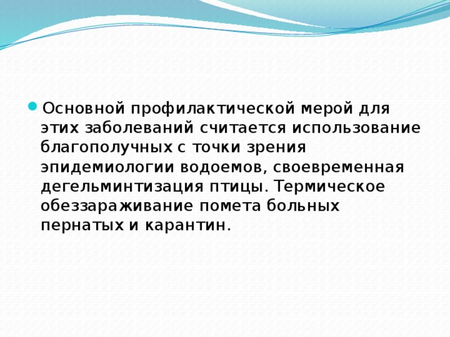 Основной профилактической мерой для этих заболеваний считается использование благополучных с точки зрения эпидемиологии водоемов, своевременная дегельминтизация птицы. Термическое обеззараживание помета больных пернатых и карантин. 