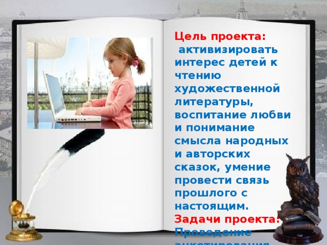 Цель проекта:  активизировать интерес детей к чтению художественной литературы, воспитание любви и понимание смысла народных и авторских сказок, умение провести связь прошлого с настоящим. Задачи проекта: Проведение анкетирования учащихся 1 «Б» и 9 «А» классов 