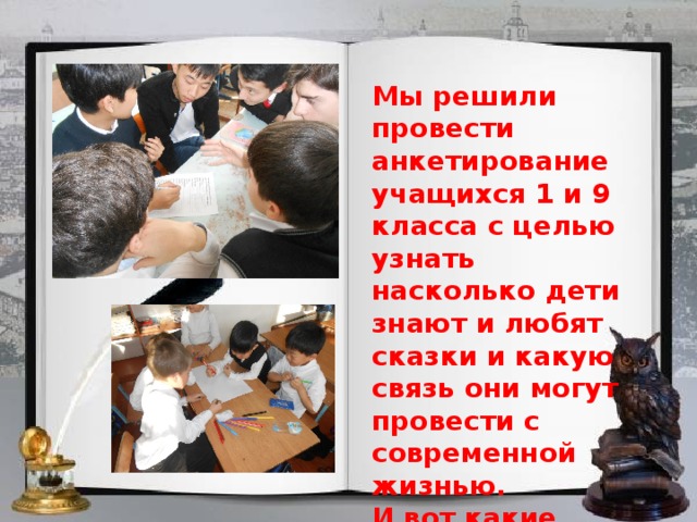 Мы решили провести анкетирование учащихся 1 и 9 класса с целью узнать насколько дети знают и любят сказки и какую связь они могут провести с современной жизнью. И вот какие результаты мы получили: 