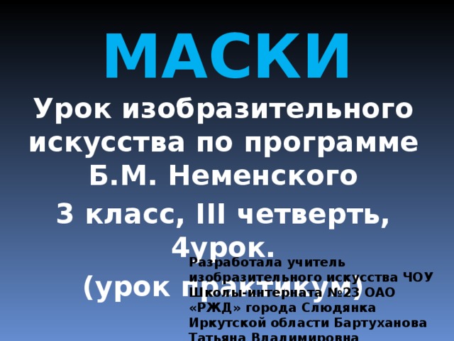 МАСКИ Урок изобразительного искусства по программе Б.М. Неменского 3 класс, III четверть, 4урок. (урок практикум) Разработала учитель изобразительного искусства ЧОУ Школы-интерната №23 ОАО «РЖД» города Слюдянка Иркутской области Бартуханова Татьяна Владимировна 