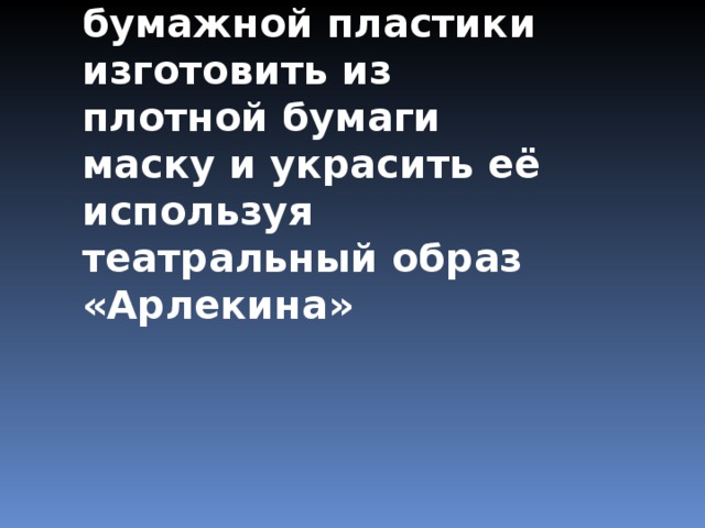 Цель:  используя технику бумажной пластики изготовить из плотной бумаги маску и украсить её используя театральный образ «Арлекина» 