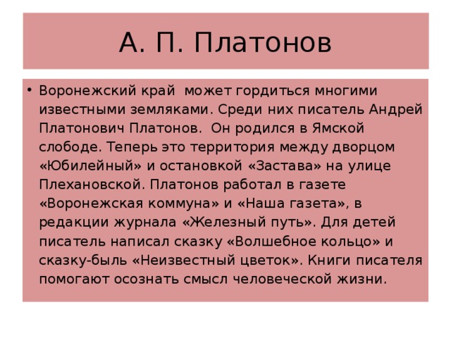 А. П. Платонов Воронежский край может гордиться многими известными земляками. Среди них писатель Андрей Платонович Платонов. Он родился в Ямской слободе. Теперь это территория между дворцом «Юбилейный» и остановкой «Застава» на улице Плехановской. Платонов работал в газете «Воронежская коммуна» и «Наша газета», в редакции журнала «Железный путь». Для детей писатель написал сказку «Волшебное кольцо» и сказку-быль «Неизвестный цветок». Книги писателя помогают осознать смысл человеческой жизни. 