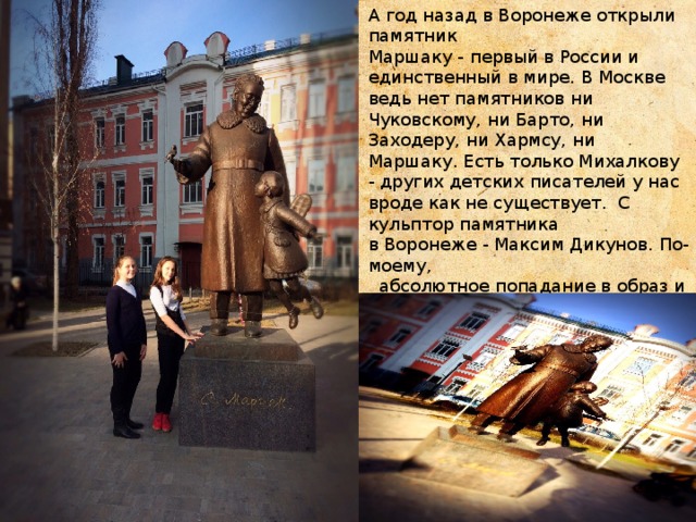 А год назад в Воронеже открыли памятник Маршаку - первый в России и единственный в мире. В Москве ведь нет памятников ни Чуковскому, ни Барто, ни Заходеру, ни Хармсу, ни Маршаку. Есть только Михалкову - других детских писателей у нас вроде как не существует. С кульптор памятника в Воронеже - Максим Дикунов. По-моему,  абсолютное попадание в образ и эпоху...    