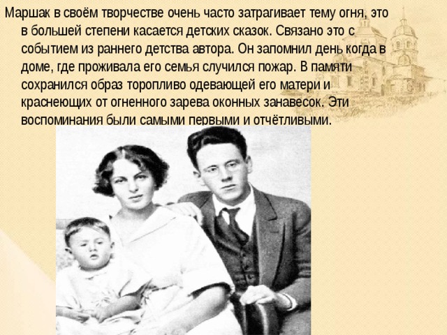 Маршак в своём творчестве очень часто затрагивает тему огня, это в большей степени касается детских сказок. Связано это с событием из раннего детства автора. Он запомнил день когда в доме, где проживала его семья случился пожар. В памяти сохранился образ торопливо одевающей его матери и краснеющих от огненного зарева оконных занавесок. Эти воспоминания были самыми первыми и отчётливыми. 