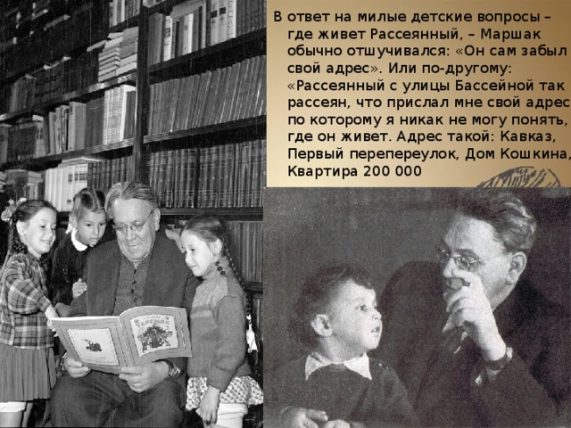 В ответ на милые детские вопросы – где живет Рассеянный, – Маршак обычно отшучивался: «Он сам забыл свой адрес». Или по-другому: «Рассеянный с улицы Бассейной так рассеян, что прислал мне свой адрес, по которому я никак не могу понять, где он живет. Адрес такой: Кавказ, Первый перепереулок, Дом Кошкина, Квартира 200 000 