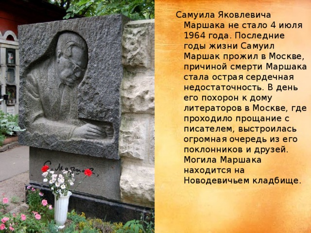 Самуила Яковлевича Маршака не стало 4 июля 1964 года. Последние годы жизни Самуил Маршак прожил в Москве, причиной смерти Маршака стала острая сердечная недостаточность. В день его похорон к дому литераторов в Москве, где проходило прощание с писателем, выстроилась огромная очередь из его поклонников и друзей. Могила Маршака находится на Новодевичьем кладбище.   