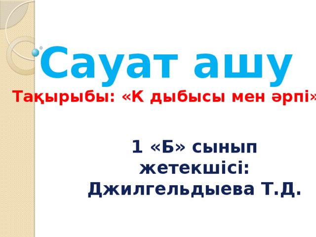 Сауат ашу  Тақырыбы: «К дыбысы мен әрпі» 1 «Б» сынып жетекшісі:  Джилгельдыева Т.Д. 