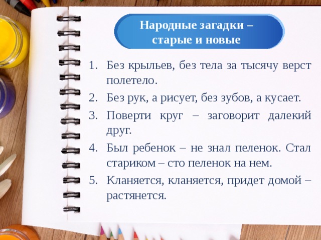 Народные загадки – старые и новые Без крыльев, без тела за тысячу верст полетело. Без рук, а рисует, без зубов, а кусает. Поверти круг – заговорит далекий друг. Был ребенок – не знал пеленок. Стал стариком – сто пеленок на нем. Кланяется, кланяется, придет домой – растянется. 