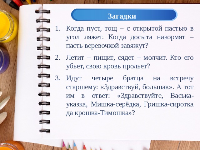 Загадки Когда пуст, тощ – с открытой пастью в угол ляжет. Когда досыта накормят – пасть веревочкой завяжут? Летит – пищит, сядет – молчит. Кто его убьет, свою кровь прольет? Идут четыре братца на встречу старшему: «Здравствуй, большак». А тот им в ответ: «Здравствуйте, Васька-указка, Мишка-серёдка, Гришка-сиротка да крошка-Тимошка»? 