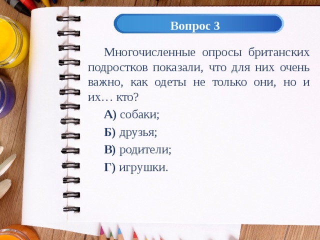 Вопрос 3 Многочисленные опросы британских подростков показали, что для них очень важно, как одеты не только они, но и их… кто? А) собаки; Б) друзья; В) родители; Г) игрушки. 