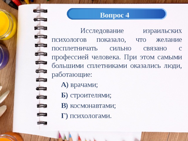 Вопрос 4  Исследование израильских психологов показало, что желание посплетничать сильно связано с профессией человека. При этом самыми большими сплетниками оказались люди, работающие: А) врачами; Б) строителями; В) космонавтами; Г) психологами. 