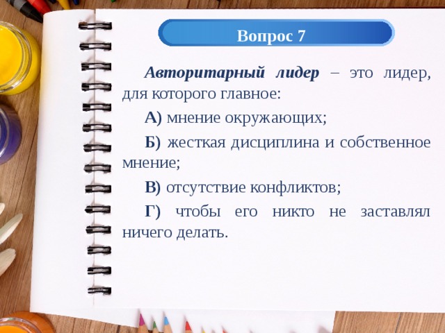 Вопрос 7 Авторитарный лидер – это лидер, для которого главное: А) мнение окружающих; Б) жесткая дисциплина и собственное мнение; В) отсутствие конфликтов; Г) чтобы его никто не заставлял ничего делать. 