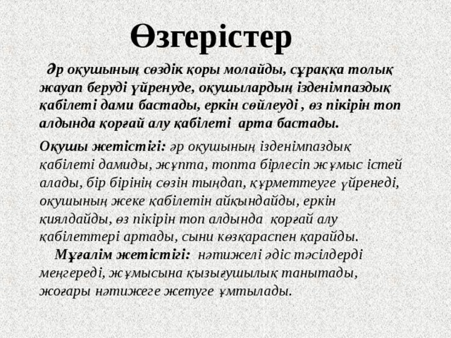 Өзгерістер  Әр оқушының сөздік қоры молайды, сұраққа толық жауап беруді үйренуде, оқушылардың ізденімпаздық қабілеті дами бастады, еркін сөйлеуді , өз пікірін топ алдында қорғай алу қабілеті арта бастады.   Оқушы жетістігі: әр оқушының ізденімпаздық қабілеті дамиды, жұпта, топта бірлесіп жұмыс істей алады, бір бірінің сөзін тыңдап, құрметтеуге үйренеді, оқушының жеке қабілетін айқындайды, еркін қиялдайды, өз пікірін топ алдында қорғай алу қабілеттері артады, сыни көзқараспен қарайды.  Мұғалім жетістігі: нәтижелі әдіс тәсілдерді меңгереді, жұмысына қызығушылық танытады, жоғары нәтижеге жетуге ұмтылады. 