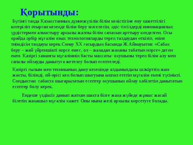  Қорытынды:   Бүгінгі таңда Қазақстанның дүниежүзілік білім кеңістігіне ену қажеттілігі көтеріліп отырған кезеңде білім беру мәселесін, әдіс-тәсілдерді инновациялық үрдістермен алмастыру арқылы жалпы білім сапасын арттыру көзделген. Осы орайда әрбір мұғалім озық технологияларды терең талдаудан өткізіп, өзіне тиімдісін таңдауы керек.Сонау ХХ ғасырдың басында Ж.Аймауытов: «Сабақ беру – жай үйреншікті нәрсе емес, ол – жаңадан жаңаны табатын нәрсе» деген екен.  Қазіргі заманғы мұғалімнің басты мақсаты- оқушыны терең білім алу мен сапалы ойлауды дамытуға жетелеу болып есептеледі. Қазіргі ғылым мен техниканың даму кезеңінде алдымыздағы шәкірттің жан-жақты, білімді, ой-өрісі кең болып шығуына ықпал ететін мұғалім екені түсінікті. Сондықтан сабақта шығарылатын есептер оқушының ойлау қабілетін дамытатын есептер болу керек. Ендеше үздіксіз дамып жатқан шақта бізге жаңа жүйеде жұмыс жасай білетін жаңашыл мұғалім қажет. Оны мына желі арқылы көрсетуге болады. 