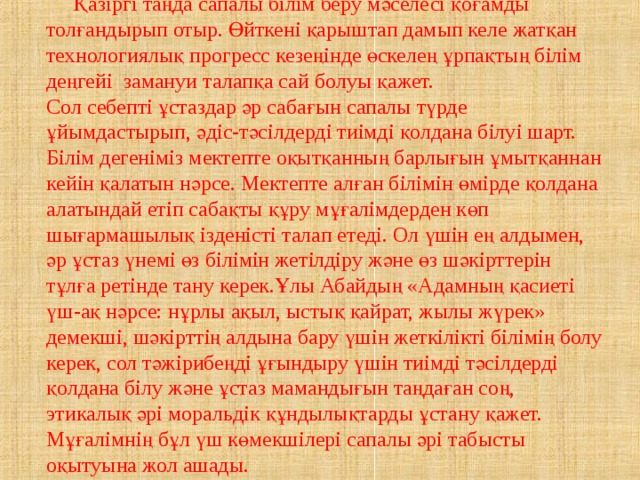  Қазіргі таңда сапалы білім беру мәселесі қоғамды толғандырып отыр. Өйткені қарыштап дамып келе жатқан технологиялық прогресс кезеңінде өскелең ұрпақтың білім деңгейі  замануи талапқа сай болуы қажет. Сол себепті ұстаздар әр сабағын сапалы түрде ұйымдастырып, әдіс-тәсілдерді тиімді қолдана білуі шарт. Білім дегеніміз мектепте оқытқанның барлығын ұмытқаннан кейін қалатын нәрсе. Мектепте алған білімін өмірде қолдана алатындай етіп сабақты құру мұғалімдерден көп шығармашылық ізденісті талап етеді. Ол үшін ең алдымен, әр ұстаз үнемі өз білімін жетілдіру және өз шәкірттерін тұлға ретінде тану керек.Ұлы Абайдың «Адамның қасиеті үш-ақ нәрсе: нұрлы ақыл, ыстық қайрат, жылы жүрек» демекші, шәкірттің алдына бару үшін жеткілікті білімің болу керек, сол тәжірибеңді ұғындыру үшін тиімді тәсілдерді қолдана білу және ұстаз мамандығын таңдаған соң, этикалық әрі моральдік құндылықтарды ұстану қажет. Мұғалімнің бұл үш көмекшілері сапалы әрі табысты оқытуына жол ашады. 