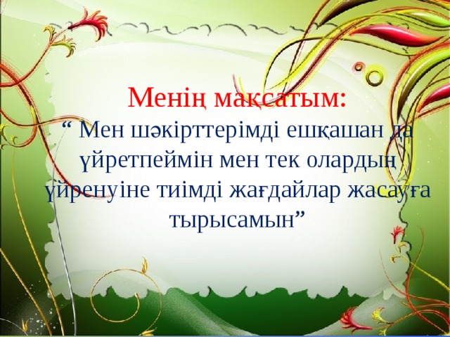 Менің мақсатым:  “ Мен шәкірттерімді ешқашан да үйретпеймін мен тек олардың үйренуіне тиімді жағдайлар жасауға тырысамын” 