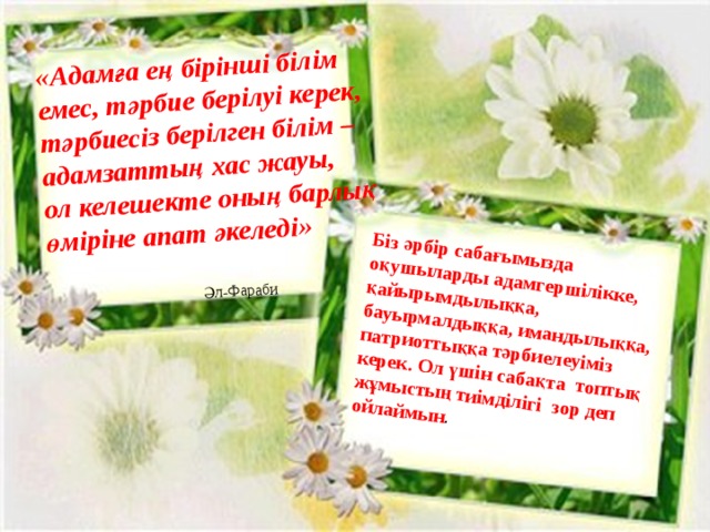 «Адамға ең бірінші білім емес, тәрбие берілуі керек, тәрбиесіз берілген білім –адамзаттың хас жауы,  ол келешекте оның барлық өміріне апат әкеледі»    Әл-Фараби Біз әрбір сабағымызда оқушыларды адамгершілікке, қайырымдылыққа, бауырмалдыққа, имандылыққа, патриоттыққа тәрбиелеуіміз керек. Ол үшін сабақта топтық жұмыстың тиімділігі зор деп ойлаймын . 