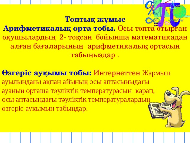  Топтық жұмыс Арифметикалық орта тобы. Осы топта отырған оқушылардың 2- тоқсан бойынша математикадан алған бағаларының арифметикалық ортасын табыңыздар . Өзгеріс ауқымы тобы: Интернеттен Жармыш ауылындағы ақпан айының осы аптасыныдағы ауаның орташа тәуліктік температурасы н қарап, осы аптасындағы тәуліктік температуралардың өзгеріс ауқымын табыңдар. 