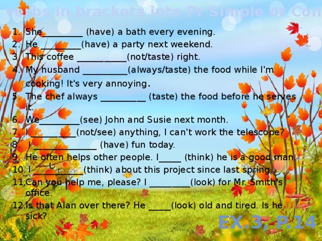 Put the verbs in brackets into Pr Simple or Continuous She_________ (have) a bath every evening. He _________(have) a party next weekend. This coffee ___________(not/taste) right. My husband __________(always/taste) the food while I'm cooking! It's very annoying . The chef always __________ (taste) the food before he serves it. We_________(see) John and Susie next month. I __________(not/see) anything, I can't work the telescope?  I ______________ (have) fun today. He often helps other people. I_____ (think) he is a good man.  I ___________(think) about this project since last spring. Can you help me, please? I _________(look) for Mr. Smith's office. Is that Alan over there? He _____(look) old and tired. Is he sick? Ex.3, p.14