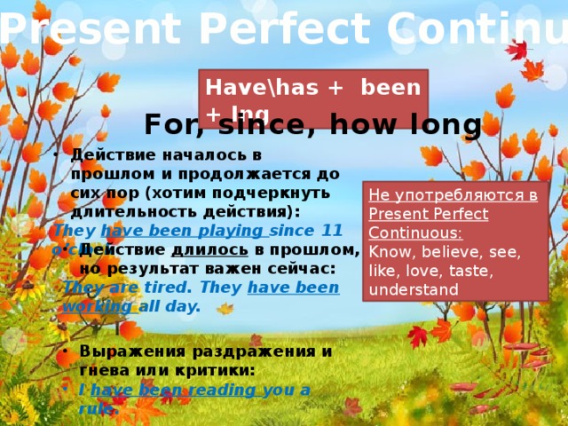 Present Perfect Continuous Have\has + been + Ing For, since, how long Действие началось в прошлом и продолжается до сих пор (хотим подчеркнуть длительность действия): They have been playing since 11 o’clock Не употребляются в Present Perfect Continuous: Know, believe, see, like, love, taste, understand Действие длилось в прошлом, но результат важен сейчас: They are tired. They have been working all day.
