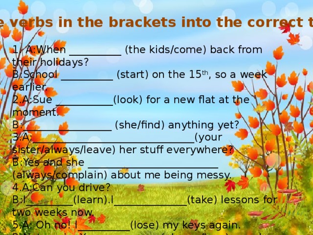 Put the verbs in the brackets into the correct tenses. 1. A:When __________ (the kids/come) back from their holidays? B:School __________ (start) on the 15 th , so a week earlier. 2.A:Sue ___________(look) for a new flat at the moment. B:_________________ (she/find) anything yet? 3.A:_______________________________(your sister/always/leave) her stuff everywhere? B:Yes and she _________________________ (always/complain) about me being messy. 4.A:Can you drive? B:I_________(learn).I______________(take) lessons for two weeks now. 5.A: Oh no! I__________(lose) my keys again. B:Not again. You____________(always/lose) your keys.