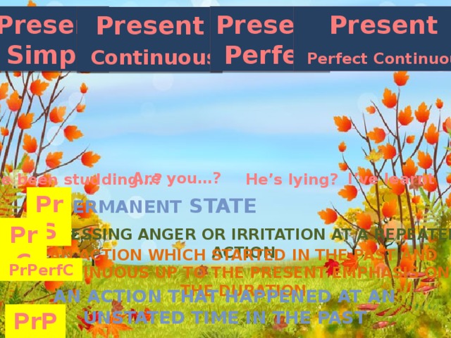 Present Present Present  Simple  Perfect  Perfect Continuous Present  Continuous Are you…? I’ve learnt He’s lying? I’ve been studding…? PrS Permanent state PrC Expressing anger or irritation at a repeated action An action which started in the past and continuous up to the present emphasis on the duration PrPerfC An action that happened at an unstated time in the past PrPer