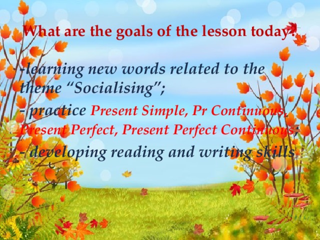 What are the goals of the lesson today? -learning new words related to the theme “Socialising”; - practice Present Simple, Pr Continuous, Present Perfect, Present Perfect Continuous ; - developing reading and writing skills .