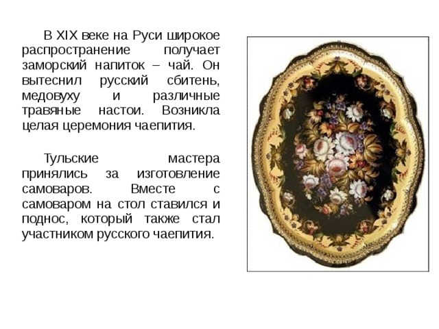 В XIX веке на Руси широкое распространение получает заморский напиток – чай. Он вытеснил русский сбитень, медовуху и различные травяные настои. Возникла целая церемония чаепития. Тульские мастера принялись за изготовление самоваров. Вместе с самоваром на стол ставился и поднос, который также стал участником русского чаепития. 