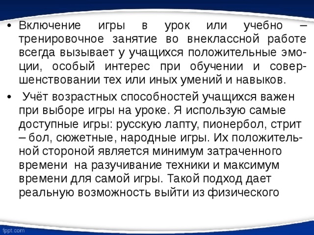 Включение игры в урок или учебно – тренировочное занятие во внеклассной работе всегда вызывает у учащихся положительные эмо-ции, особый интерес при обучении и совер-шенствовании тех или иных умений и навыков.  Учёт возрастных способностей учащихся важен при выборе игры на уроке. Я использую самые доступные игры: русскую лапту, пионербол, стрит – бол, сюжетные, народные игры. Их положитель-ной стороной является минимум затраченного времени на разучивание техники и максимум времени для самой игры. Такой подход дает реальную возможность выйти из физического 