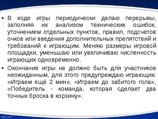 В ходе игры периодически делаю перерывы, заполняя их анализом технических ошибок, уточнением отдельных пунктов, правил, подсчетов очков или введения дополнительных препятствий и требований к играющим. Меняю размеры игровой площадки, уменьшаю или увеличиваю численность играющих одновременно. Окончание игры не должно быть для участников неожиданным, для этого предупреждаю играющих: «Играем ещё 2 мин», «Играем до забитого гола», «Победитель - команда, которая сделает два точных броска в корзину». 