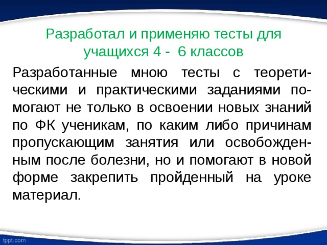 Разработал и применяю тесты для учащихся 4 - 6 классов Разработанные мною тесты с теорети-ческими и практическими заданиями по-могают не только в освоении новых знаний по ФК ученикам, по каким либо причинам пропускающим занятия или освобожден-ным после болезни, но и помогают в новой форме закрепить пройденный на уроке материал. 