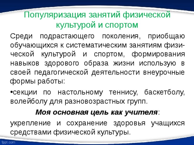 Популяризация занятий физической культурой и спортом Среди подрастающего поколения, приобщаю обучающихся к систематическим занятиям физи-ческой культурой и спортом, формирования навыков здорового образа жизни использую в своей педагогической деятельности внеурочные формы работы: секции по настольному теннису, баскетболу, волейболу для разновозрастных групп. Моя основная цель как учителя : укрепление и сохранение здоровья учащихся средствами физической культуры. 