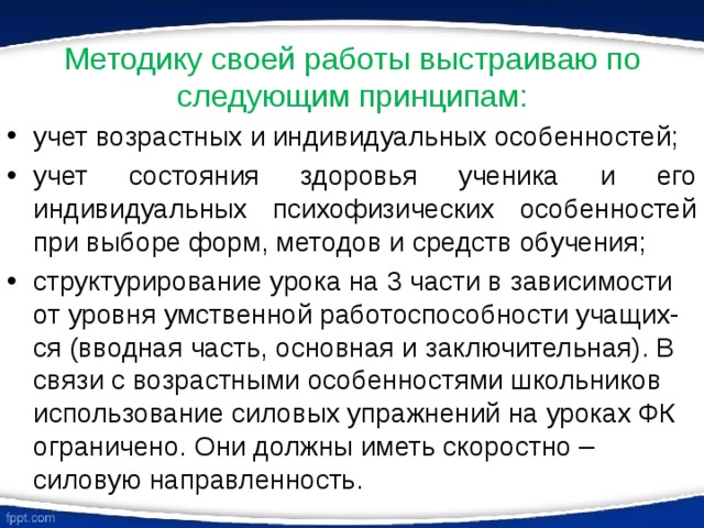 Методику своей работы выстраиваю по следующим принципам: учет возрастных и индивидуальных особенностей; учет состояния здоровья ученика и его индивидуальных психофизических особенностей при выборе форм, методов и средств обучения; структурирование урока на 3 части в зависимости от уровня умственной работоспособности учащих-ся (вводная часть, основная и заключительная). В связи с возрастными особенностями школьников использование силовых упражнений на уроках ФК ограничено. Они должны иметь скоростно – силовую направленность. 