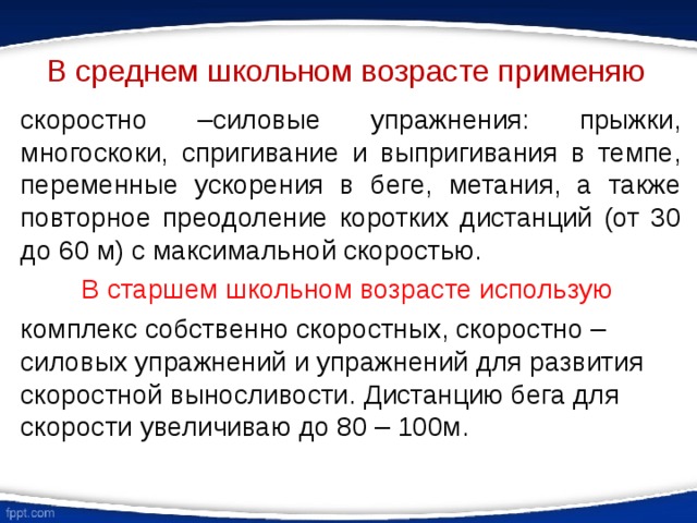 В среднем школьном возрасте применяю скоростно –силовые упражнения: прыжки, многоскоки, спригивание и выпригивания в темпе, переменные ускорения в беге, метания, а также повторное преодоление коротких дистанций (от 30 до 60 м) с максимальной скоростью. В старшем школьном возрасте использую комплекс собственно скоростных, скоростно – силовых упражнений и упражнений для развития скоростной выносливости. Дистанцию бега для скорости увеличиваю до 80 – 100м. 