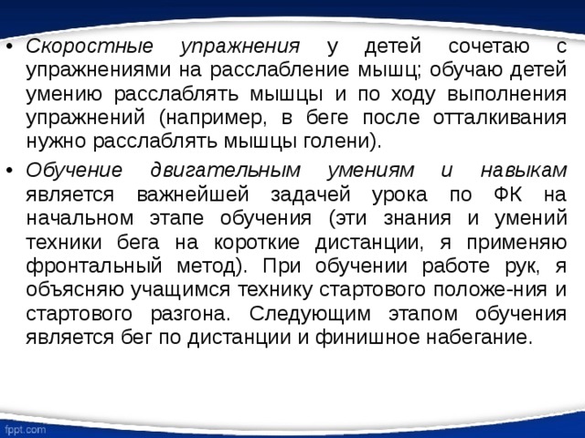 Скоростные упражнения у детей сочетаю с упражнениями на расслабление мышц; обучаю детей умению расслаблять мышцы и по ходу выполнения упражнений (например, в беге после отталкивания нужно расслаблять мышцы голени). Обучение двигательным умениям и навыкам является важнейшей задачей урока по ФК на начальном  этапе обучения (эти знания и умений техники бега на короткие дистанции, я применяю фронтальный метод). При обучении работе рук, я объясняю учащимся технику стартового положе-ния и стартового разгона. Следующим этапом обучения является бег по дистанции и финишное набегание. 