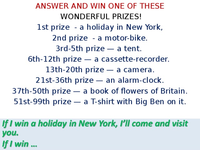 ANSWER AND WIN ONE OF THESE  WONDERFUL PRIZES!  1st prize - a holiday in New York,  2nd prize - a motor-bike. 3rd-5th prize — a tent. 6th-12th prize — a cassette-recorder. 13th-20th prize — a camera.  21st-36th prize — an alarm-clock. 37th-50th prize — a book of flowers of Britain. 51st-99th prize — a T-shirt with Big Ben on it. 