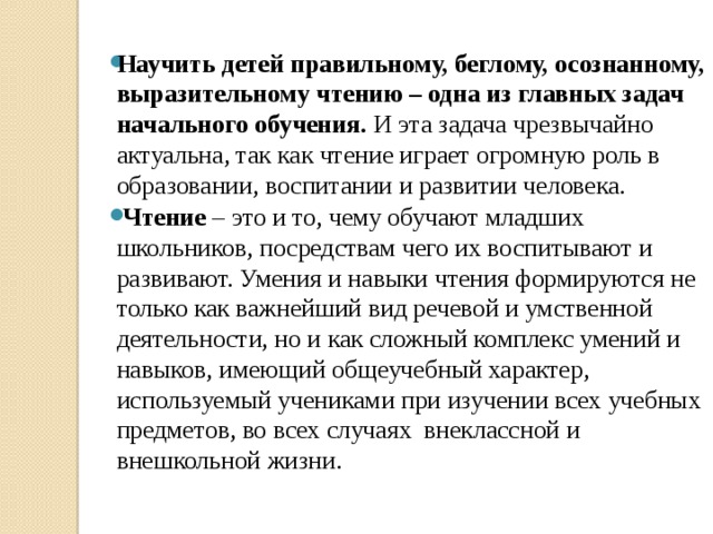    Научить детей правильному, беглому, осознанному, выразительному чтению – одна из главных задач начального обучения. И эта задача чрезвычайно актуальна, так как чтение играет огромную роль в образовании, воспитании и развитии человека.  Чтение – это и то, чему обучают младших школьников, посредствам чего их воспитывают и развивают. Умения и навыки чтения формируются не только как важнейший вид речевой и умственной деятельности, но и как сложный комплекс умений и навыков, имеющий общеучебный характер, используемый учениками при изучении всех учебных предметов, во всех случаях внеклассной и внешкольной жизни.   