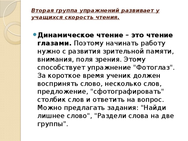 Вторая группа упражнений развивает у учащихся скорость чтения.   Динамическое чтение – это чтение глазами. Поэтому начинать работу нужно с развития зрительной памяти, внимания, поля зрения. Этому способствует упражнение 