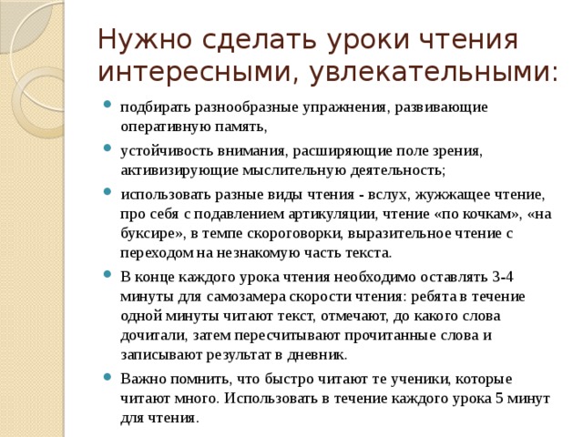 Нужно сделать уроки чтения интересными, увлекательными: подбирать разнообразные упражнения, развивающие оперативную память, устойчивость внимания, расширяющие поле зрения, активизирующие мыслительную деятельность; использовать разные виды чтения - вслух, жужжащее чтение, про себя с подавлением артикуляции, чтение «по кочкам», «на буксире», в темпе скороговорки, выразительное чтение с переходом на незнакомую часть текста. В конце каждого урока чтения необходимо оставлять 3-4 минуты для самозамера скорости чтения: ребята в течение одной минуты читают текст, отмечают, до какого слова дочитали, затем пересчитывают прочитанные слова и записывают результат в дневник. Важно помнить, что быстро читают те ученики, которые читают много. Использовать в течение каждого урока 5 минут для чтения. 