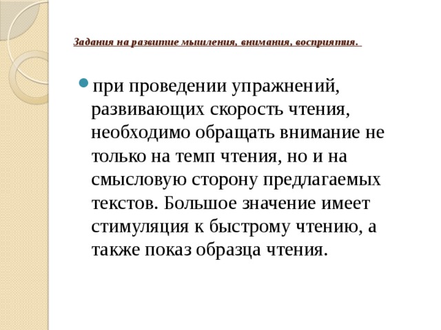    Задания на развитие мышления, внимания, восприятия.    при проведении упражнений, развивающих скорость чтения, необходимо обращать внимание не только на темп чтения, но и на смысловую сторону предлагаемых текстов. Большое значение имеет стимуляция к быстрому чтению, а также показ образца чтения. 
