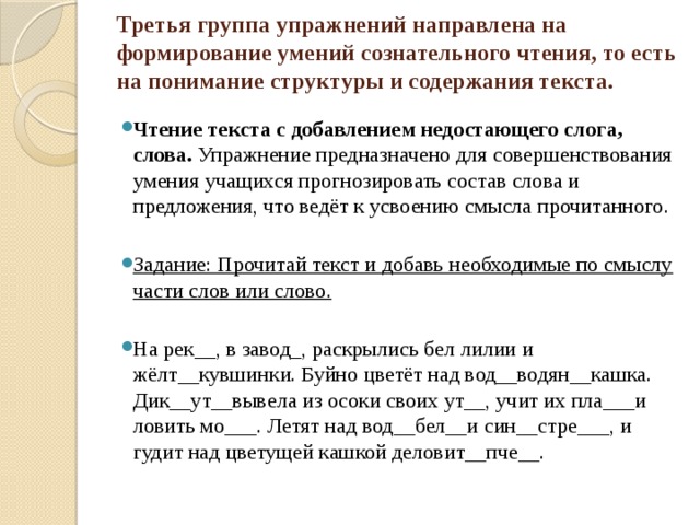 Третья группа упражнений направлена на формирование умений сознательного чтения, то есть на понимание структуры и содержания текста.   Чтение текста с добавлением недостающего слога, слова. Упражнение предназначено для совершенствования умения учащихся прогнозировать состав слова и предложения, что ведёт к усвоению смысла прочитанного.   Задание: Прочитай текст и добавь необходимые по смыслу части слов или слово. На рек__, в завод_, раскрылись бел лилии и жёлт__кувшинки. Буйно цветёт над вод__водян__кашка. Дик__ут__вывела из осоки своих ут__, учит их пла___и ловить мо___. Летят над вод__бел__и син__стре___, и гудит над цветущей кашкой деловит__пче__. 